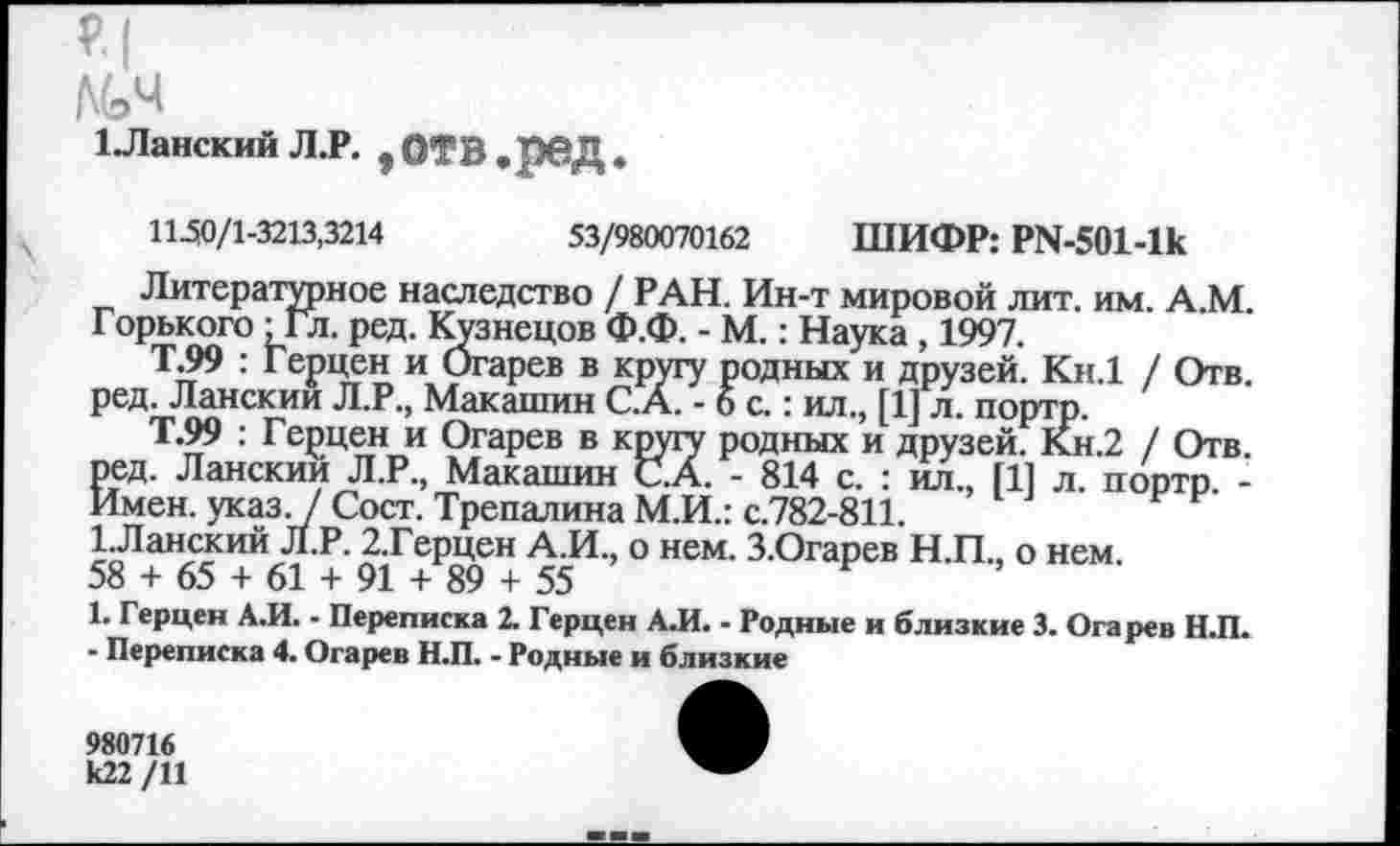 ﻿М>ч
1 .Ланскии Л.Р. ,ОТВ.реД
11-50/1-3213,3214	53/980070162 ШИФР: PN-501-lk
Литературное наследство / РАН. Ин-т мировой лит. им. А.М. Горького - Гл. ред. Кузнецов Ф.Ф. - М. : Наука , 1997.
т.99 : Герцен и Огарев в кругу родных и друзей. Кн.1 / Отв. ред. Ланскии Л.Р., Макашин С.А. - б с. : ил., [1] л. портр.
Т.99 : Герцен и Огарев в кругу родных и друзей. Кн.2 / Отв. ред. Ланскии Л.Р., Макашин С.А. - 814 с. : ил., [11 л. портр -Имен. указ. / Сост. Трепалина М.И.: с.782-811.
1.Ланский Л.Р. 2.Герцен А.И., о нем. З.Огарев Н.П., о нем.
58 + 65 + 61 + 91 + 89 + 55
1. Герцен А.И. - Переписка 2. Герцен А.И. - Родные и близкие 3. Огарев Н.П.
- Переписка 4. Огарев Н.П. - Родные и близкие
980716 к22 /11